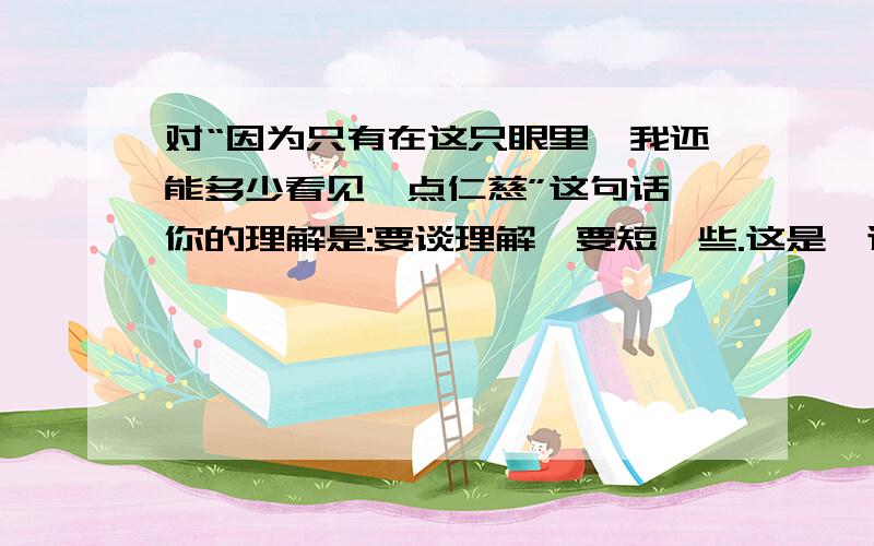 对“因为只有在这只眼里,我还能多少看见一点仁慈”这句话,你的理解是:要谈理解、要短一些.这是一道五年级下册的阅读题快