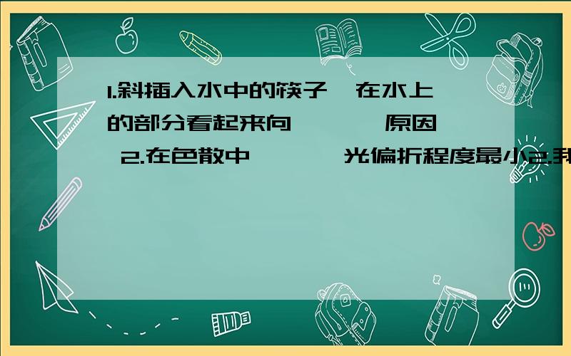 1.斜插入水中的筷子,在水上的部分看起来向【 】【原因】 2.在色散中,【 】光偏折程度最小2.我的笔记上写的是白光,