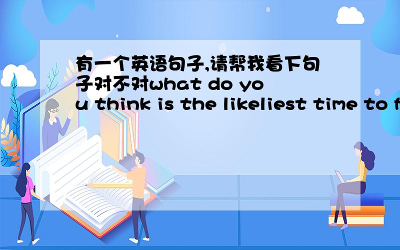 有一个英语句子,请帮我看下句子对不对what do you think is the likeliest time to find him at home...就是这句话，看看各方面有没有问题大学英语课本中就有这个单词，请解释likeliest