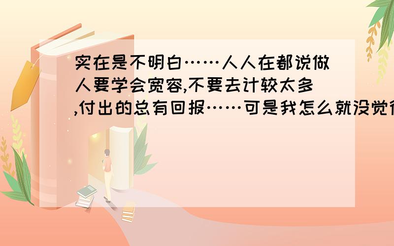 实在是不明白……人人在都说做人要学会宽容,不要去计较太多,付出的总有回报……可是我怎么就没觉得呢,反倒别人觉得你很弱势,而就恰恰借着你的弱势来显示自己很强,原来自己所付出的,