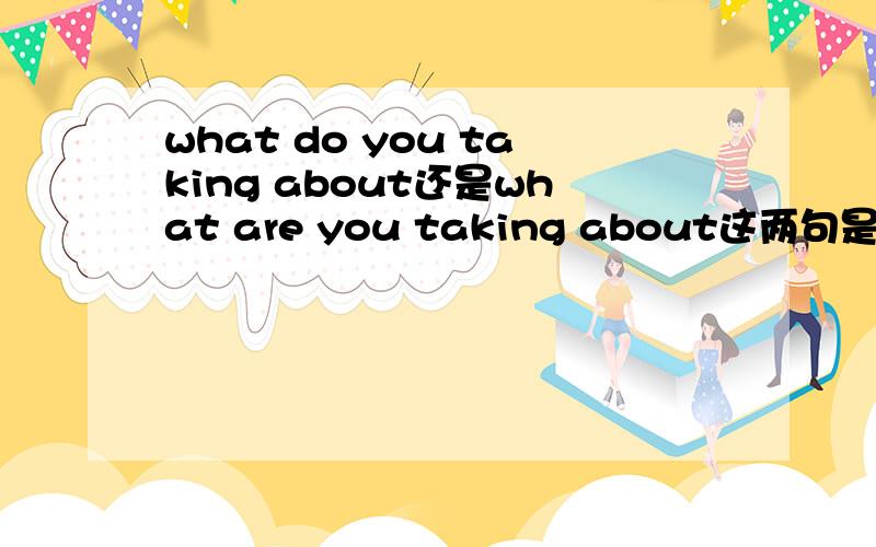 what do you taking about还是what are you taking about这两句是不是有一句是错的,没错的话分别能翻成什么意思我知道do有实义动词和助动词的解释,但我有点分不清什么时候用be动词,什么时候用do?是不