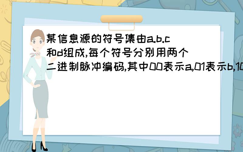 某信息源的符号集由a.b.c和d组成,每个符号分别用两个二进制脉冲编码,其中00表示a,01表示b,10表示c,11表示d,每个二进制脉冲宽度为0.5ms.试求：（1）不同的符号等概出现时,该信源的平均信息速