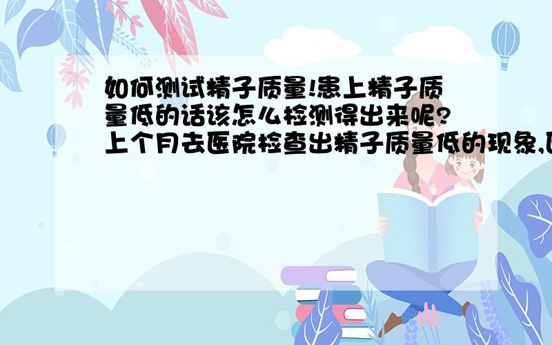 如何测试精子质量!患上精子质量低的话该怎么检测得出来呢?上个月去医院检查出精子质量低的现象,医生开了育之缘片说是服用2-3个月就有明显的效果.现在吃了一个月了我想怎么检查才能知