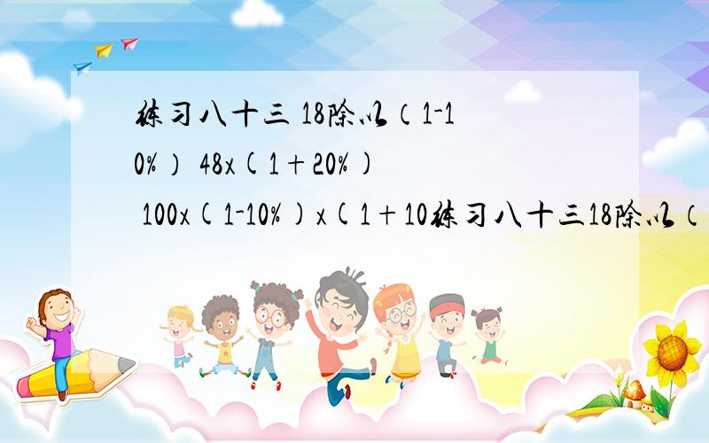 练习八十三 18除以（1-10%） 48x(1+20%) 100x(1-10%)x(1+10练习八十三18除以（1-10%）48x(1+20%)100x(1-10%)x(1+10%)168除以42%650x42%1除以（1-20%）x100%