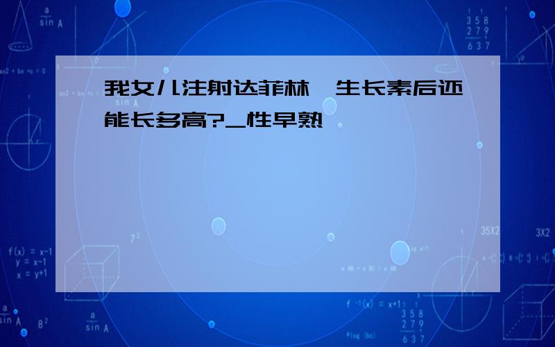 我女儿注射达菲林、生长素后还能长多高?_性早熟