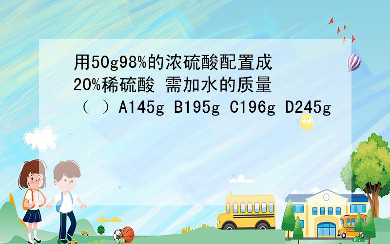 用50g98%的浓硫酸配置成20%稀硫酸 需加水的质量 （ ）A145g B195g C196g D245g