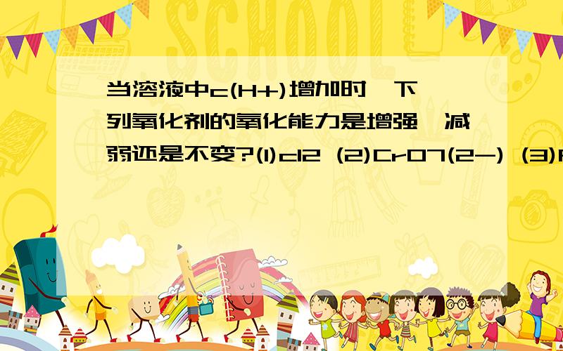 当溶液中c(H+)增加时,下列氧化剂的氧化能力是增强、减弱还是不变?(1)cl2 (2)CrO7(2-) (3)Fe3+ (4)MnO4-为什么?