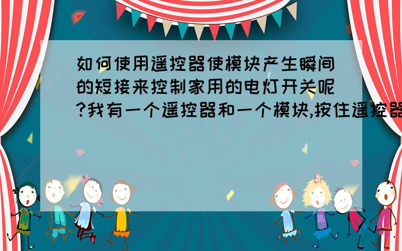 如何使用遥控器使模块产生瞬间的短接来控制家用的电灯开关呢?我有一个遥控器和一个模块,按住遥控器时,可以使模块中其中的两根线产生闭合的动作,我想使用它来控制家里某个电灯的开关