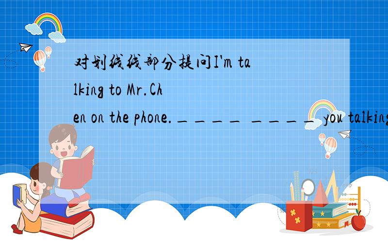 对划线线部分提问I'm talking to Mr.Chen on the phone.____ ____ you talking to on the phone?