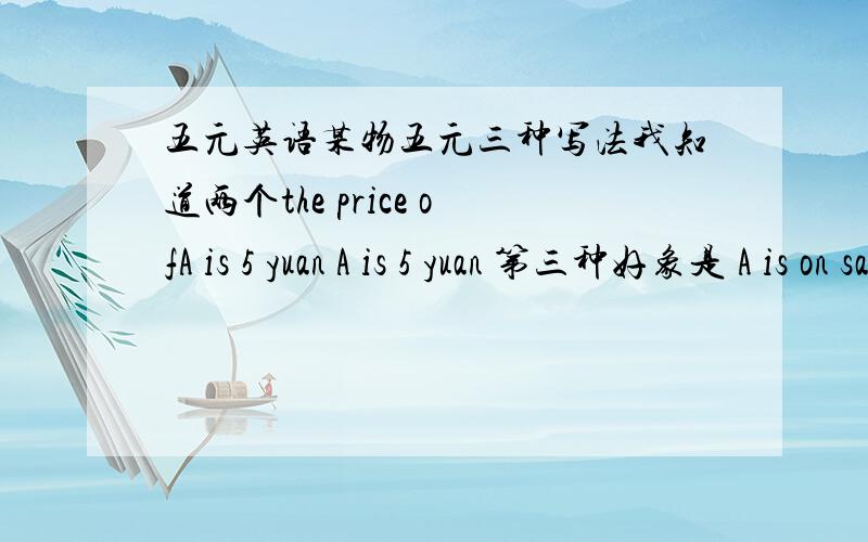 五元英语某物五元三种写法我知道两个the price ofA is 5 yuan A is 5 yuan 第三种好象是 A is on sale什么的
