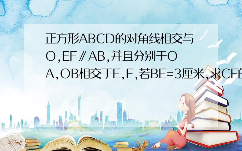 正方形ABCD的对角线相交与O,EF∥AB,并且分别于OA,OB相交于E,F,若BE=3厘米,求CF的长