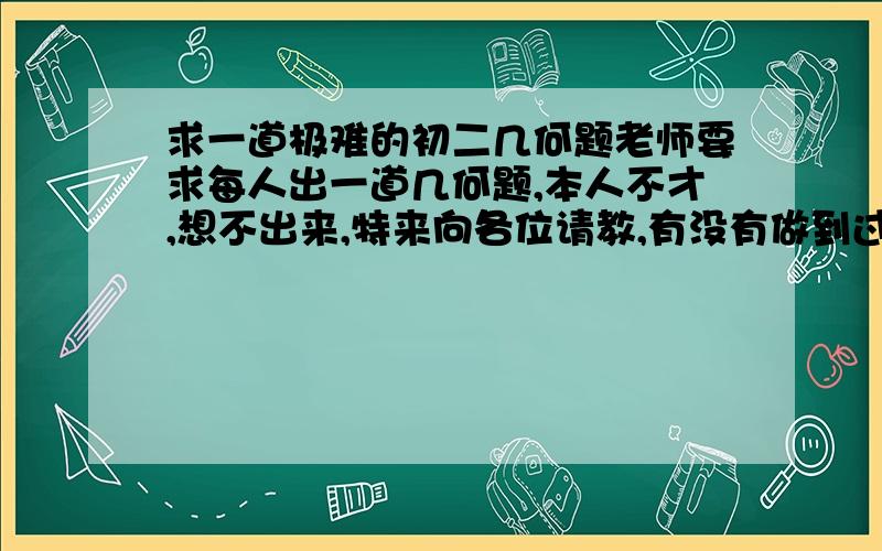 求一道极难的初二几何题老师要求每人出一道几何题,本人不才,想不出来,特来向各位请教,有没有做到过或能出一道难的题,运用的方法有（中垂线的判定/性质定理,角平分线的性质/判定定理,