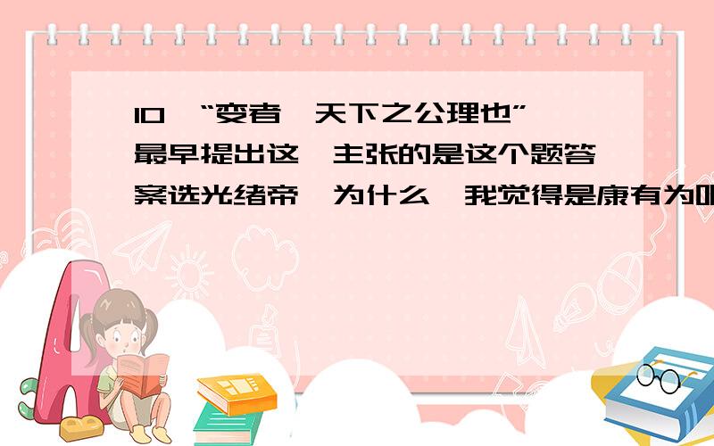 10、“变者,天下之公理也”最早提出这一主张的是这个题答案选光绪帝,为什么,我觉得是康有为吧!求解