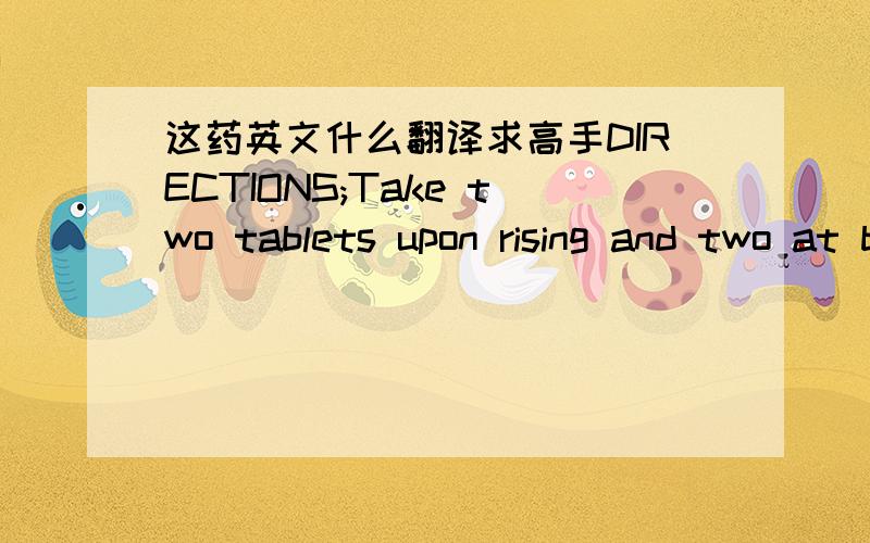 这药英文什么翻译求高手DIRECTIONS;Take two tablets upon rising and two at bedtime.Followwith a large glass of water Best if taken on an empty stomachContains;No Sugar ,stalt,starch flavors or preservatives.CAUTION;.KEEP OUT OF REACH OF CHIL