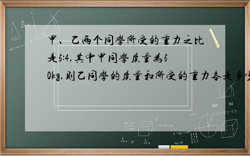 甲、乙两个同学所受的重力之比是5:4,其中甲同学质量为50kg,则乙同学的质量和所受的重力各是多少?（g=10N/kg)