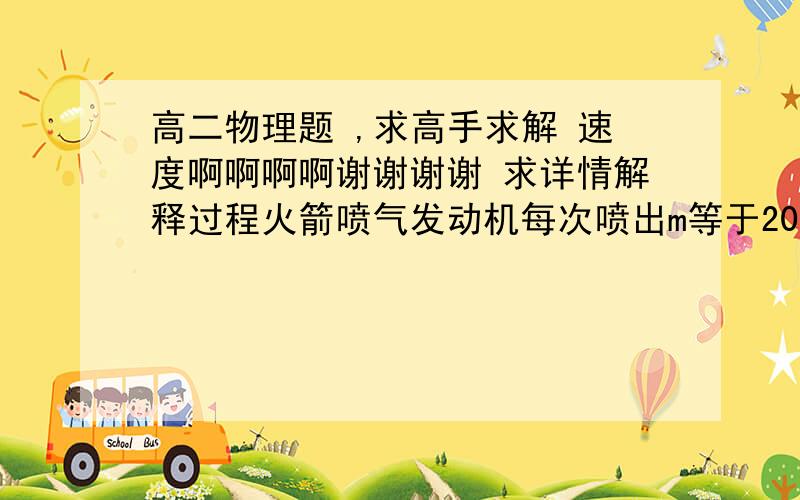 高二物理题 ,求高手求解 速度啊啊啊啊谢谢谢谢 求详情解释过程火箭喷气发动机每次喷出m等于200g气体,喷出的气体相对地面的速度v等于1000m/s设火箭初质量m等于300 kg发动机每秒20次求当第三