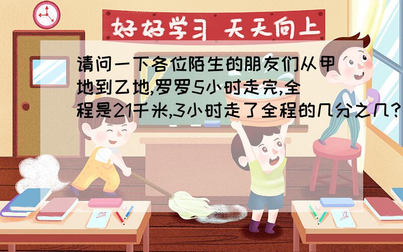 请问一下各位陌生的朋友们从甲地到乙地,罗罗5小时走完,全程是21千米,3小时走了全程的几分之几?平均走没千米有几小时?