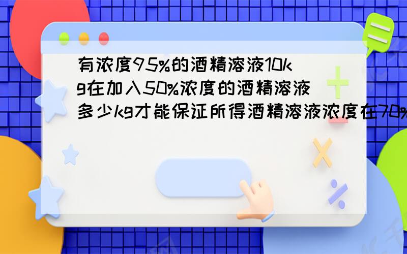 有浓度95%的酒精溶液10kg在加入50%浓度的酒精溶液多少kg才能保证所得酒精溶液浓度在70%以上