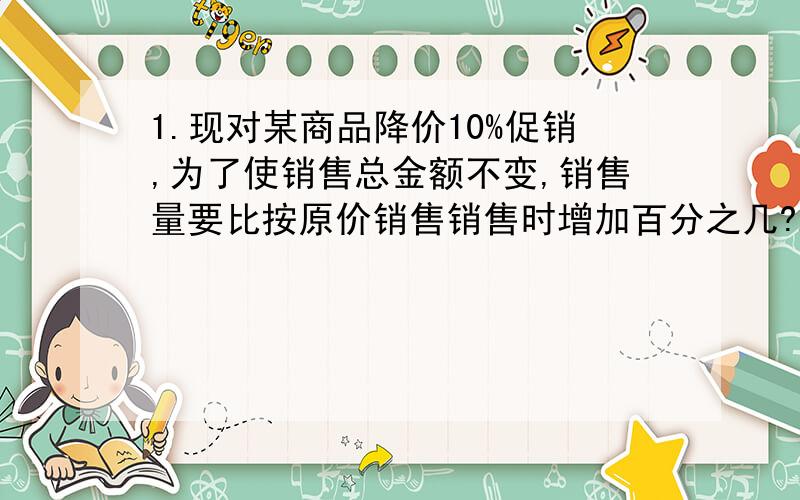 1.现对某商品降价10%促销,为了使销售总金额不变,销售量要比按原价销售销售时增加百分之几?2.有一些相同的房间需要粉刷墙面,一天3名一级技工去粉刷8个房间,结果其中有50平方米墙面未来得