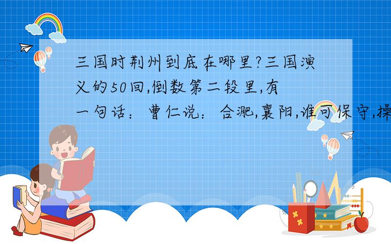 三国时荆州到底在哪里?三国演义的50回,倒数第二段里,有一句话：曹仁说：合淝,襄阳,谁可保守,操说：荆州你可保守,襄阳我已经派夏候憞保守,合淝最为紧要之地,我已经派张辽,李典,乐进,保