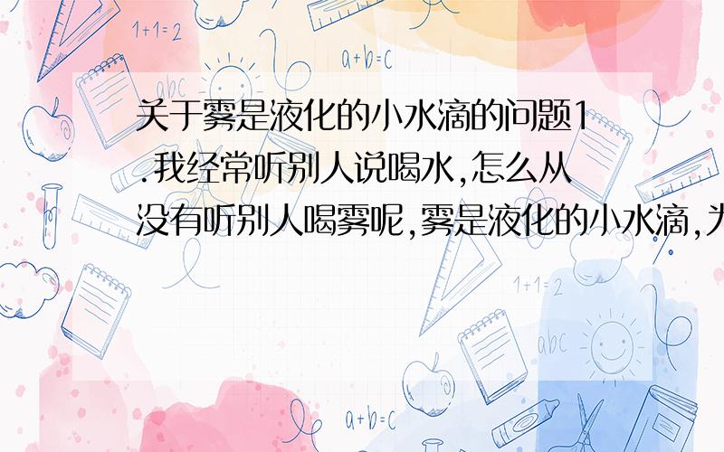 关于雾是液化的小水滴的问题1.我经常听别人说喝水,怎么从没有听别人喝雾呢,雾是液化的小水滴,为什么不能喝,从这点上讲,雾就不能说是液化的小水滴,顶多说成是液化的小水滴和空气的组