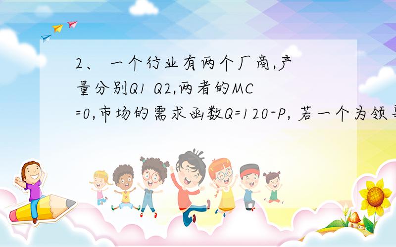 2、 一个行业有两个厂商,产量分别Q1 Q2,两者的MC=0,市场的需求函数Q=120-P, 若一个为领导厂商一个为追随