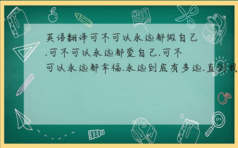 英语翻译可不可以永远都做自己.可不可以永远都爱自己.可不可以永远都幸福.永远到底有多远.直到我灵魂化为尘埃.希望能精确点.还有.不要用翻译器!首先第一个人。你的第一句为什么有GOOD