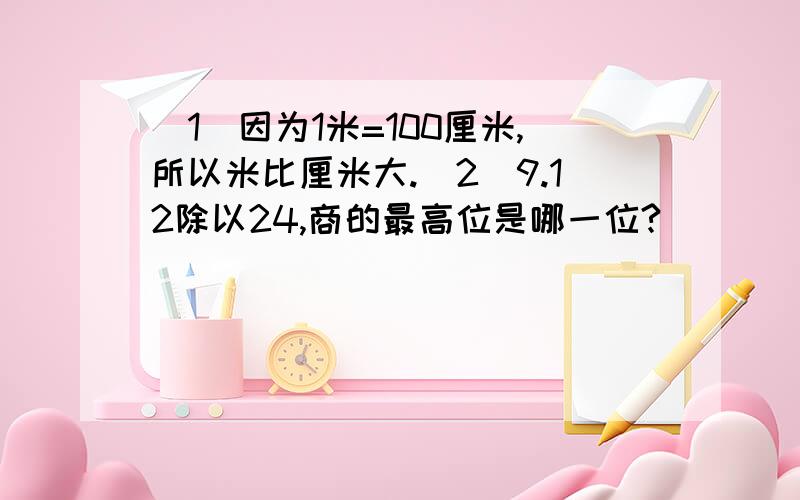 （1）因为1米=100厘米,所以米比厘米大.（2）9.12除以24,商的最高位是哪一位?