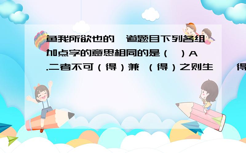 鱼我所欲也的一道题目下列各组加点字的意思相同的是（ ）A.二者不可（得）兼 （得）之则生,弗得则死 B.万钟则不（辨）礼义而受之 两涘渚崖之间,不（辩）牛马 C.为宫室之（美）,妻妾之