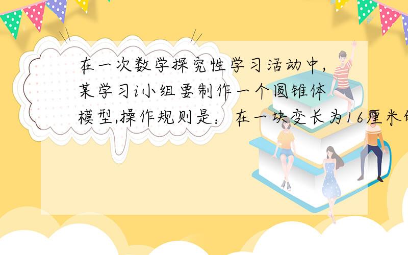 在一次数学探究性学习活动中,某学习i小组要制作一个圆锥体模型,操作规则是：在一块变长为16厘米的正方形