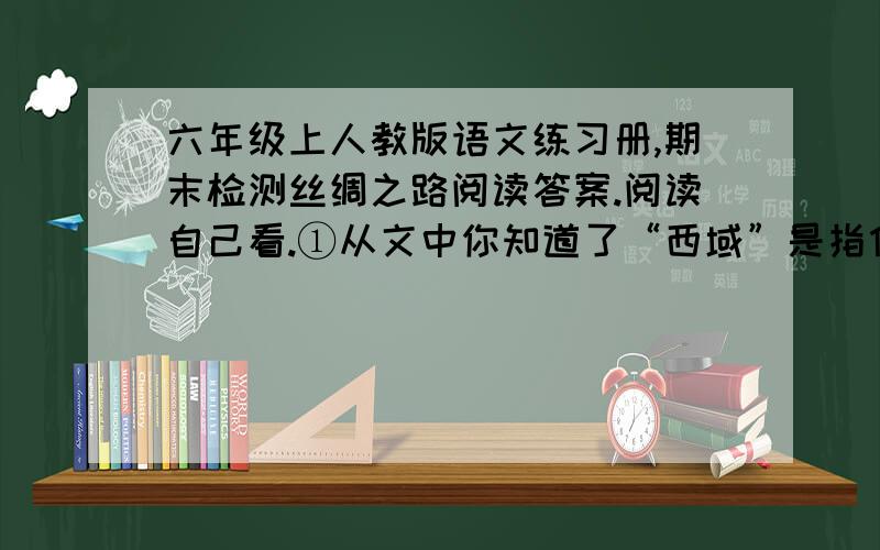 六年级上人教版语文练习册,期末检测丝绸之路阅读答案.阅读自己看.①从文中你知道了“西域”是指什么地方吗?找出有关句子,摘抄在下面.②“丝绸之路”的开辟,在历史上产生过怎样的作用