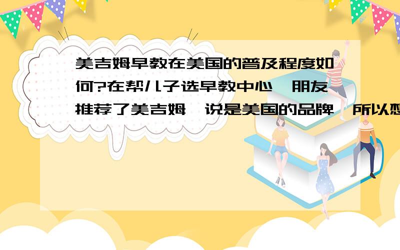 美吉姆早教在美国的普及程度如何?在帮儿子选早教中心,朋友推荐了美吉姆,说是美国的品牌,所以想问下了解情况的达人