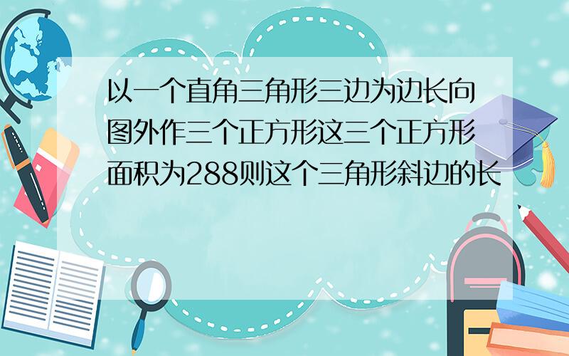 以一个直角三角形三边为边长向图外作三个正方形这三个正方形面积为288则这个三角形斜边的长