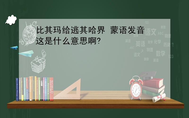 比其玛给逃其哈界 蒙语发音 这是什么意思啊?