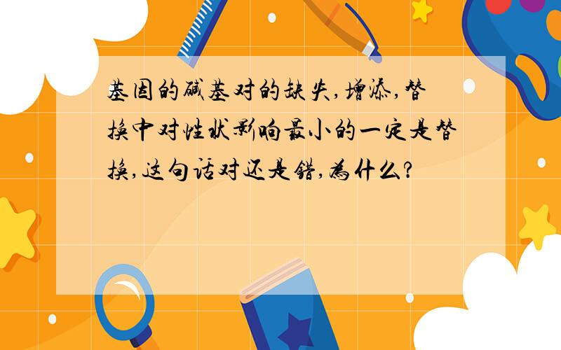 基因的碱基对的缺失,增添,替换中对性状影响最小的一定是替换,这句话对还是错,为什么?