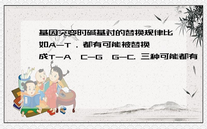 基因突变时碱基对的替换规律比如A-T . 都有可能被替换成T-A,C-G,G-C. 三种可能都有嘛?还是有固定情况