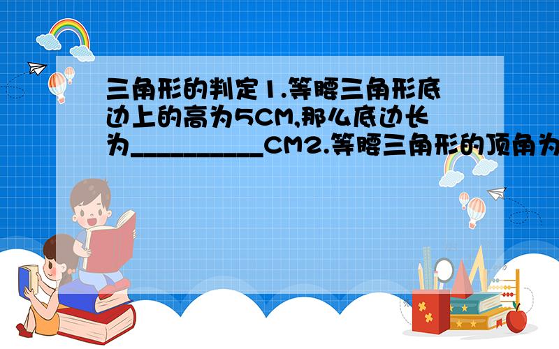 三角形的判定1.等腰三角形底边上的高为5CM,那么底边长为__________CM2.等腰三角形的顶角为52度,那么一腰上的高与底边的夹角的度数为___度3.等腰三角形底边长为5,一腰的中线将该三角形的周长