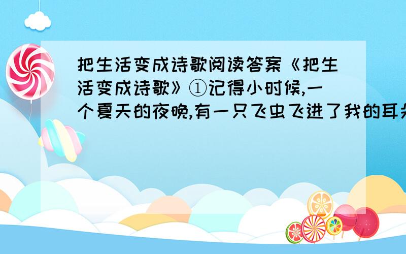 把生活变成诗歌阅读答案《把生活变成诗歌》①记得小时候,一个夏天的夜晚,有一只飞虫飞进了我的耳朵眼儿里.我慌张地使劲扒拉耳朵,可是那只顽皮的小飞虫死活不肯出来.我急得哭了起来.