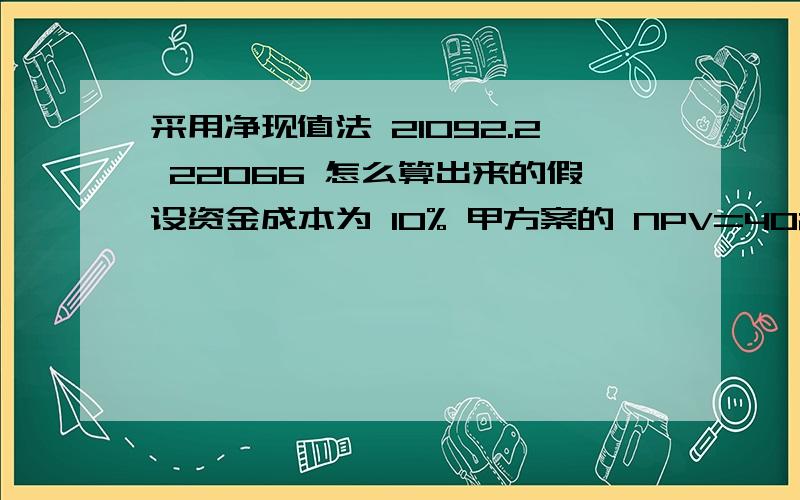 采用净现值法 21092.2 22066 怎么算出来的假设资金成本为 10% 甲方案的 NPV=40200（P/A,10%,5）+14000（P/F,10%,5）-140000=21092.2 元 乙方案的 NPV=40200（P/F,10%,1）+43200（P/F,10%,2）+44700（P/F,10%.3）+37200 （P/F,10