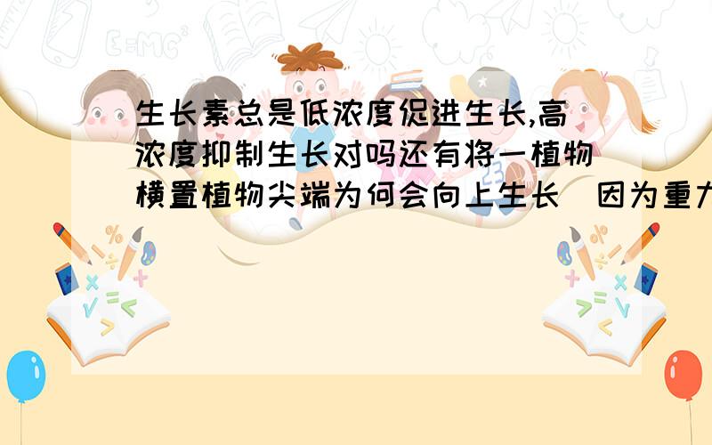 生长素总是低浓度促进生长,高浓度抑制生长对吗还有将一植物横置植物尖端为何会向上生长（因为重力作用尖端下部生长素浓度高 上部生长素浓度低 不应该是向下生长吗?）