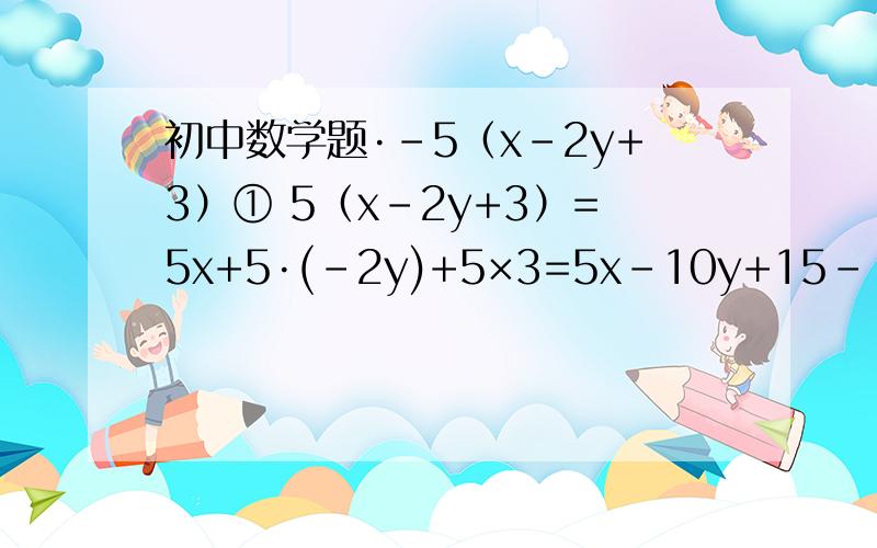 初中数学题·-5（x-2y+3）① 5（x-2y+3）=5x+5·(-2y)+5×3=5x-10y+15--------------------------② -5（x-2y+3）=-5x+(-5)·(-2y)+(-5)×3=-5x+10y-15--------------------------这是我从初中数学书上抄写出来的,他们的题目和解答