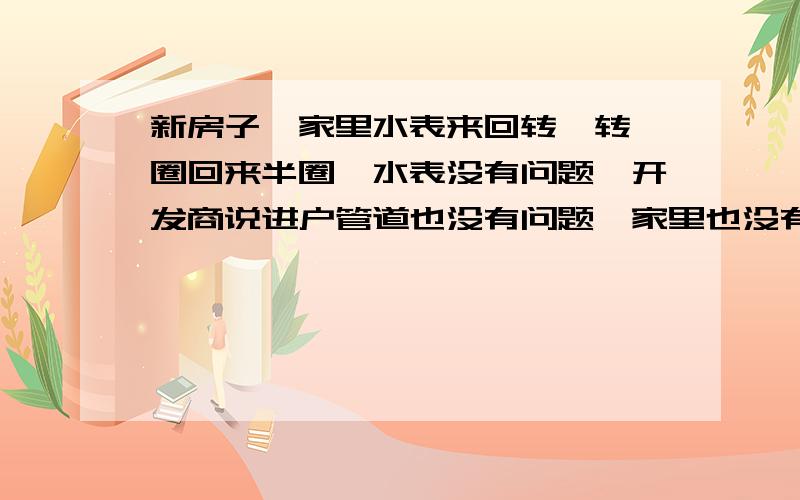 新房子,家里水表来回转,转一圈回来半圈,水表没有问题,开发商说进户管道也没有问题,家里也没有水迹.家里的水电管道已经布好,测压的时候只有几个闷头有水珠现象,但我想就这点水珠也不