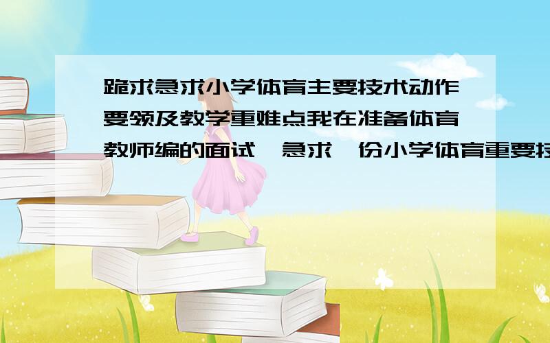 跪求急求小学体育主要技术动作要领及教学重难点我在准备体育教师编的面试,急求一份小学体育重要技术动作的要领和教学重难点,万分感激啦,一辈子的事啊啊啊,财富值就这么点了,