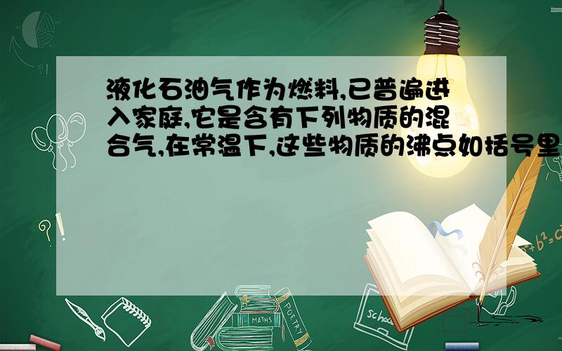 液化石油气作为燃料,已普遍进入家庭,它是含有下列物质的混合气,在常温下,这些物质的沸点如括号里所示（甲烷：-161.7,乙烷：-88.6,丙烷：-42.2,丁烷：-0.5,戊烷：36.1,乙烯：-102.4,丙烯：-47.7,丁