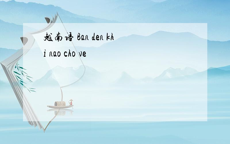 越南语 Ban den khi nao cho ve