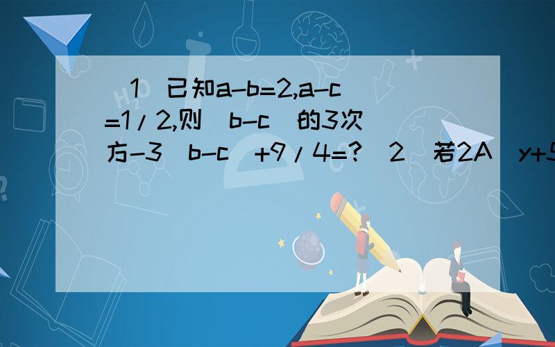 (1)已知a-b=2,a-c=1/2,则(b-c)的3次方-3(b-c)+9/4=?(2)若2A^y+5 B^3x与-4B^2-4y A^2x是同类项,则X=?Y=?