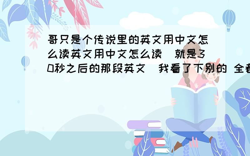 哥只是个传说里的英文用中文怎么读英文用中文怎么读（就是30秒之后的那段英文）我看了下别的 全都读得不顺畅 要顺畅容易学的 好的我再追分!不是翻译