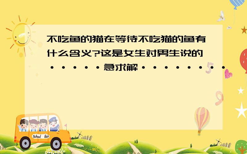 不吃鱼的猫在等待不吃猫的鱼有什么含义?这是女生对男生说的·····急求解········