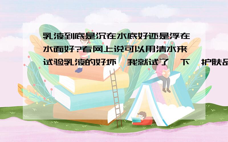 乳液到底是沉在水底好还是浮在水面好?看网上说可以用清水来试验乳液的好坏,我就试了一下,护肤品是乳液到底是沉在水底好还是浮在水面好? 看网上说可以用清水来试验乳液的好坏,我就试