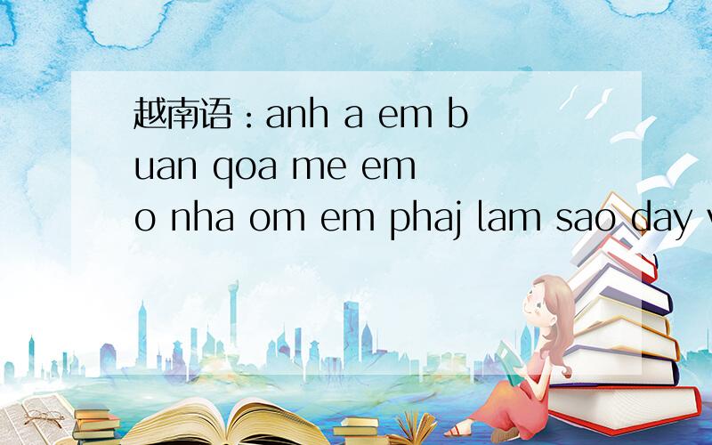 越南语：anh a em buan qoa me em o nha om em phaj lam sao day ve cung kg dc